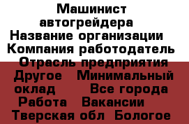 Машинист автогрейдера › Название организации ­ Компания-работодатель › Отрасль предприятия ­ Другое › Минимальный оклад ­ 1 - Все города Работа » Вакансии   . Тверская обл.,Бологое г.